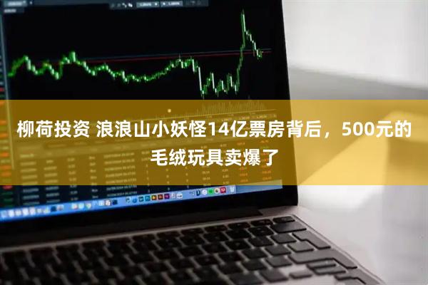 柳荷投资 浪浪山小妖怪14亿票房背后，500元的毛绒玩具卖爆了