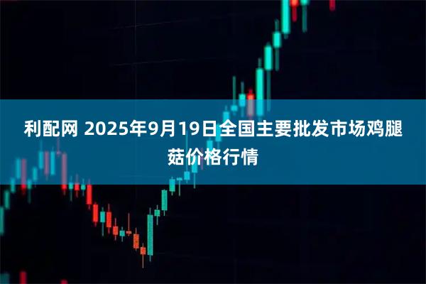 利配网 2025年9月19日全国主要批发市场鸡腿菇价格行情