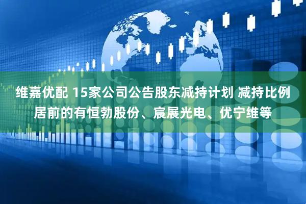 维嘉优配 15家公司公告股东减持计划 减持比例居前的有恒勃股份、宸展光电、优宁维等