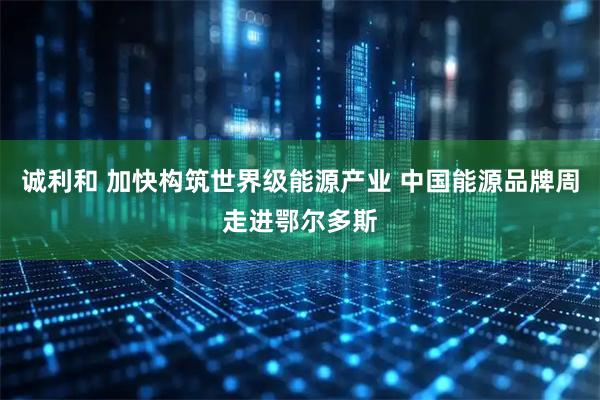 诚利和 加快构筑世界级能源产业 中国能源品牌周走进鄂尔多斯