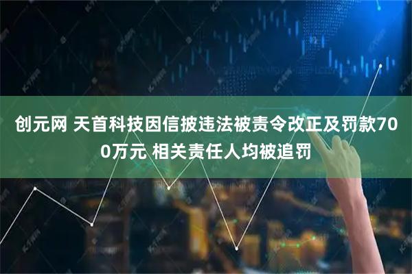 创元网 天首科技因信披违法被责令改正及罚款700万元 相关责任人均被追罚
