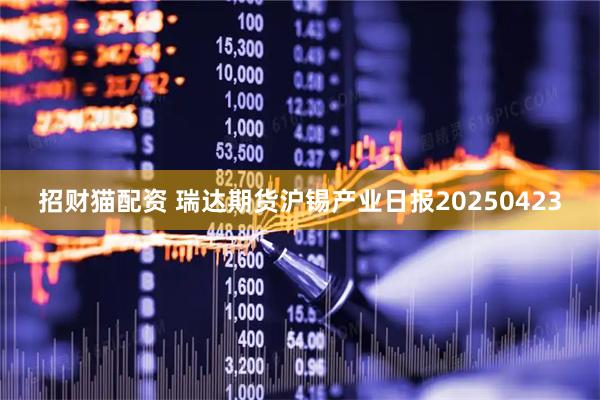 招财猫配资 瑞达期货沪锡产业日报20250423
