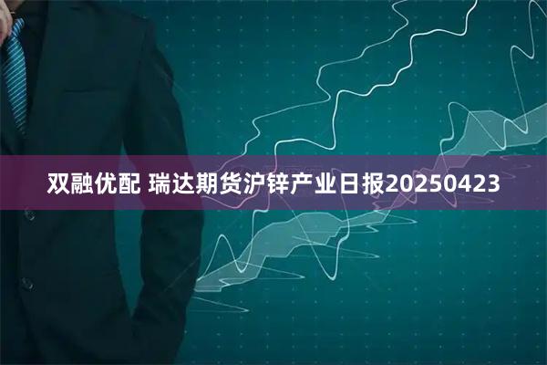 双融优配 瑞达期货沪锌产业日报20250423