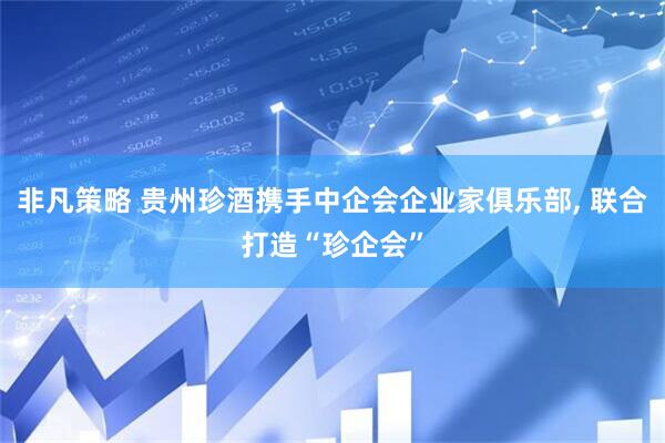 非凡策略 贵州珍酒携手中企会企业家俱乐部, 联合打造“珍企会”