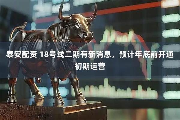 泰安配资 18号线二期有新消息，预计年底前开通初期运营