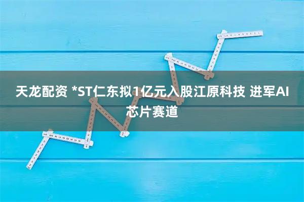 天龙配资 *ST仁东拟1亿元入股江原科技 进军AI芯片赛道