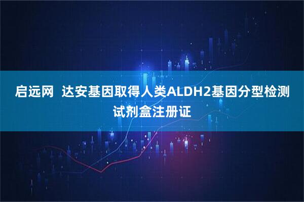 启远网  达安基因取得人类ALDH2基因分型检测试剂盒注册证