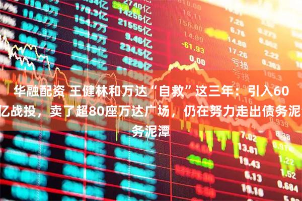 华融配资 王健林和万达“自救”这三年：引入600亿战投，卖了超80座万达广场，仍在努力走出债务泥潭