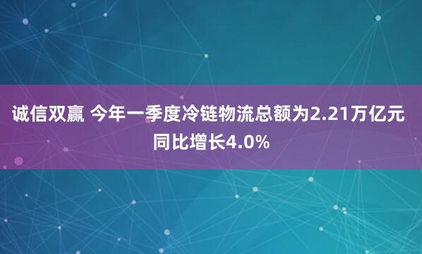 诚信双赢 今年一季度冷链物流总额为2.21万亿元 同比增长4.0%