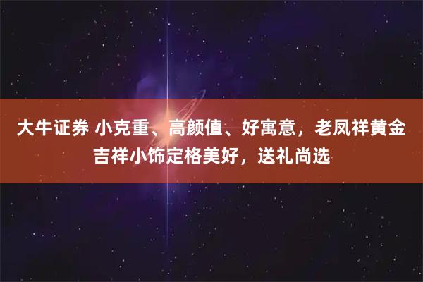 大牛证券 小克重、高颜值、好寓意,老凤祥黄金吉祥小饰定格美好,送礼尚选