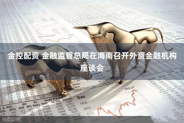金控配资 金融监管总局在海南召开外资金融机构座谈会