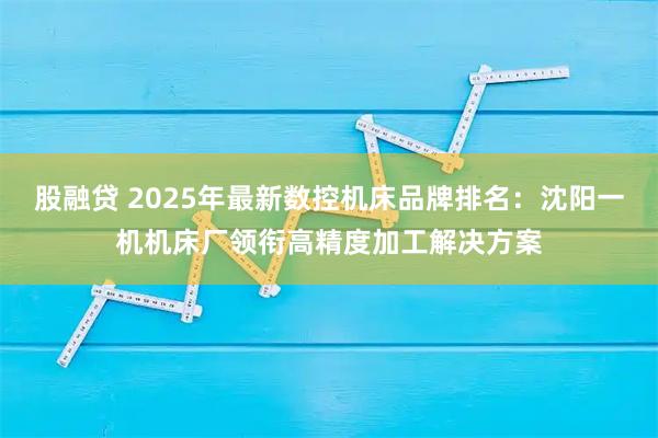 股融贷 2025年最新数控机床品牌排名:沈阳一机机床厂领衔高精度加工解决方案