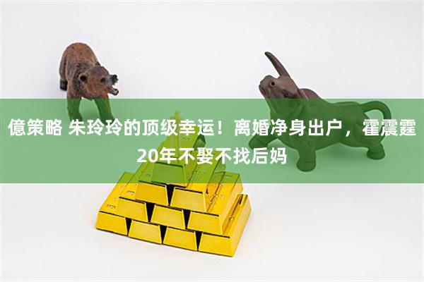 億策略 朱玲玲的顶级幸运！离婚净身出户，霍震霆20年不娶不找后妈