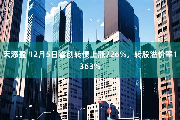 天添盈 12月5日睿创转债上涨726%，转股溢价率1363%