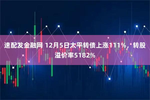 速配发金融网 12月5日太平转债上涨111%，转股溢价率5182%
