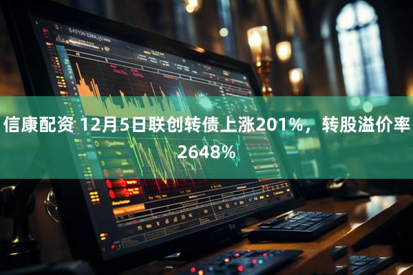 信康配资 12月5日联创转债上涨201%，转股溢价率2648%