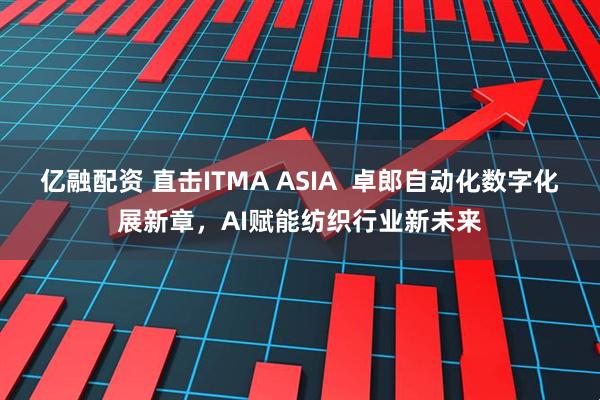 亿融配资 直击ITMA ASIA  卓郎自动化数字化展新章，AI赋能纺织行业新未来