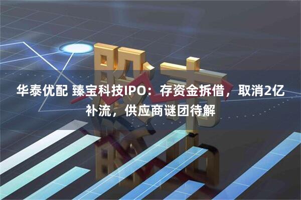 华泰优配 臻宝科技IPO：存资金拆借，取消2亿补流，供应商谜团待解