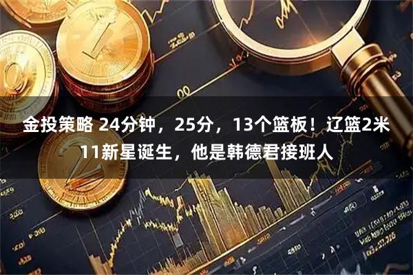 金投策略 24分钟，25分，13个篮板！辽篮2米11新星诞生，他是韩德君接班人