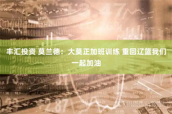 丰汇投资 莫兰德：大莫正加班训练 重回辽篮我们一起加油