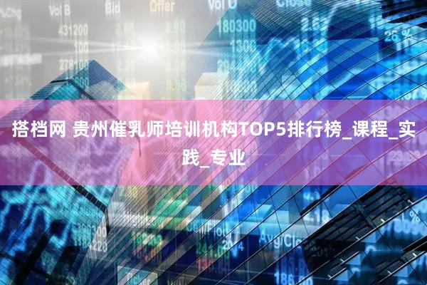 搭档网 贵州催乳师培训机构TOP5排行榜_课程_实践_专业