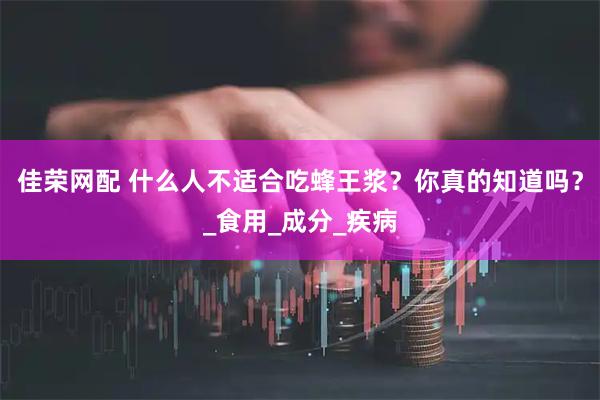 佳荣网配 什么人不适合吃蜂王浆?你真的知道吗?_食用_成分_疾病