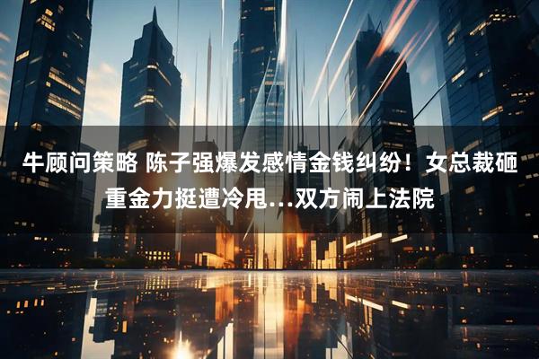 牛顾问策略 陈子强爆发感情金钱纠纷！女总裁砸重金力挺遭冷甩…双方闹上法院