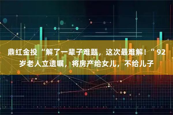 鼎红金投 “解了一辈子难题，这次最难解！”92岁老人立遗嘱，将房产给女儿，不给儿子
