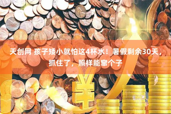 天创网 孩子矮小就怕这4杯水！暑假剩余30天，抓住了，照样能窜个子