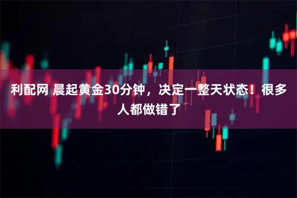 利配网 晨起黄金30分钟，决定一整天状态！很多人都做错了