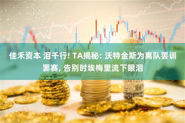 佳禾资本 泪千行! TA揭秘: 沃特金斯为离队罢训罢赛, 告别时埃梅里流下眼泪